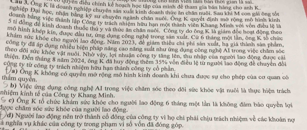 thường  ch o sinh viên làm bản thời gian là sai.
co quyền điều chỉnh kế hoạch học tập của mình đề tham gia bán hàng cho anh K.
Cầu 3. Ông K là doanh nghiệp chuyên sản xuất kinh doanh thức ăn chăn nuôi. Sau khi M con gái ông tốt
nghiệp Đại học, nhận bằng kỹ sư chuyên ngành chăn nuôi. Ông K quyết định mở rộng mô hình kinh
doanh bằng việc thành lập Công ty trách nhiệm hữu hạn một thành viên Khang Minh với vốn điều lệ là
5 tỉ đồng để kinh doanh thuốc thú y và thức ăn chăn nuôi. Công ty do ông K là giám đốc hoạt động theo
mô hình khép kín, được đầu tư, ứng dụng công nghệ trong sản xuất. Cứ 6 tháng một lần, ông K tổ chức
khám sức khỏc cho người lao động. Năm 2023, đề giảm thiều chi phí sản xuất, hạ giá thành sản phẩm,
công ty đã áp dụng nhiều biện pháp nâng cao năng suất như ứng dụng công nghệ AI trong việc chăm sóc
theo dõi sức khỏe vật nuôi. Nhờ vậy, lợi nhuận công ty tăng lên, thu nhập của người lao động được cải
thiện. Đến tháng 8 năm 2024, ông K đã huy động thêm 35% vốn điều lệ từ người lao động để chuyển đổi
công ty từ công ty trách nhiệm hữu hạn thành công ty cổ phần.
(a) Ông K không có quyền mở rộng mô hình kinh doanh khi chưa được sự cho phép của cơ quan có
thầm quyền.
b) Việc ứng dụng công nghệ AI trong việc chăm sóc theo dõi sức khỏe vật nuôi là thực hiện trách
nhiệm kinh tế của Công ty Khang Minh.
c) Ông K tổ chức khám sức khỏe cho người lao động 6 tháng một lần là không đảm bảo quyền lợi
được chăm sóc sức khỏe của người lao động.
d) Người lao động nên trở thành cổ đông của công ty vì họ chỉ phải chịu trách nhiệm về các khoản nợ
nà nghĩa vụ khác của công ty trong phạm vi số vốn đã đóng góp.