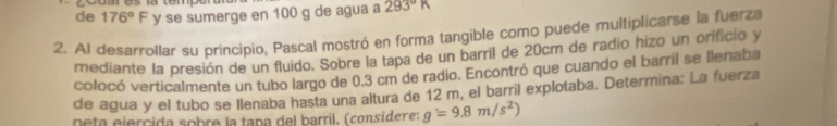 de 176°F y se sumerge en 100 g de agua a 293°K
2. Al desarrollar su principio, Pascal mostró en forma tangible como puede multiplicarse la fuerza 
mediante la presión de un fluido. Sobre la tapa de un barril de 20cm de radio hizo un orificio y 
colocó verticalmente un tubo largo de 0.3 cm de radio. Encontró que cuando el barril se flenaba 
de agua y el tubo se llenaba hasta una altura de 12 m, el barril explotaba. Determina: La fuerza 
neta ejercida sobre la tapa del barril. (consídere: g'=9.8m/s^2)