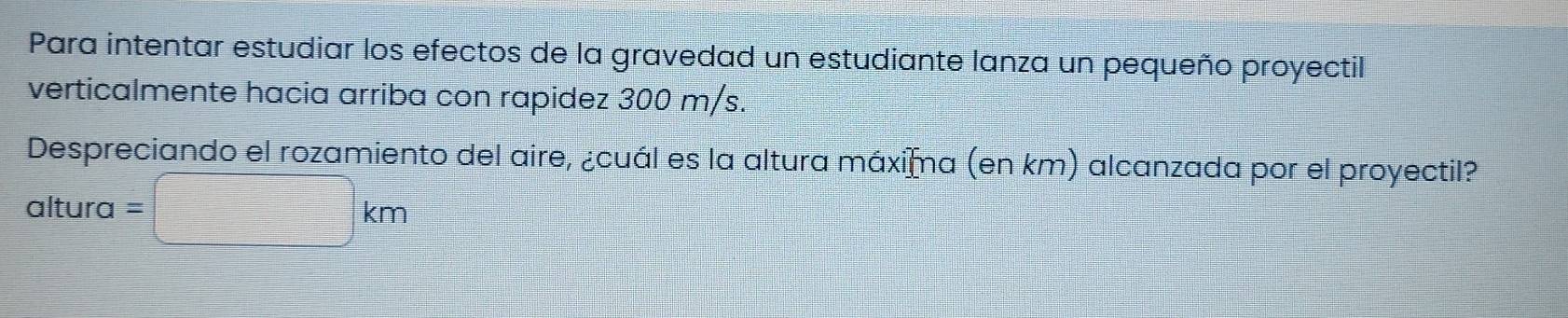 Para intentar estudiar los efectos de la gravedad un estudiante lanza un pequeño proyectil 
verticalmente hacia arriba con rapidez 300 m/s. 
Despreciando el rozamiento del aire, ¿cuál es la altura máxiāa (en km) alcanzada por el proyectil? 
altura =□ km