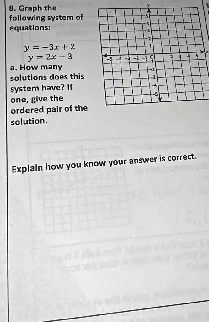 Graph the
y

following system of
equations:
y=-3x+2
x
y=2x-3
a. How many
solutions does this
system have? If
one, give the
ordered pair of the
solution.
Explain how you know your answer is correct.