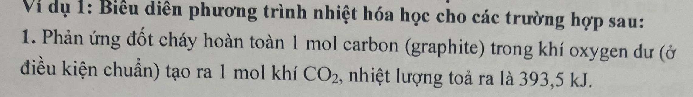 Vi dụ 1: Biểu diễn phương trình nhiệt hóa học cho các trường hợp sau: 
1. Phản ứng đốt cháy hoàn toàn 1 mol carbon (graphite) trong khí oxygen dư (ở 
điều kiện chuẩn) tạo ra 1 mol khí CO_2 , nhiệt lượng toả ra là 393, 5 kJ.