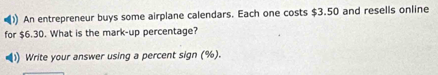 An entrepreneur buys some airplane calendars. Each one costs $3.50 and resells online 
for $6.30. What is the mark-up percentage? 
Write your answer using a percent sign (%).