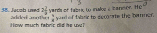 Jacob used 2 7/8 yards of fabric to make a banner. He 
added another  5/8 yard of fabric to decorate the banner. 
How much fabric did he use?