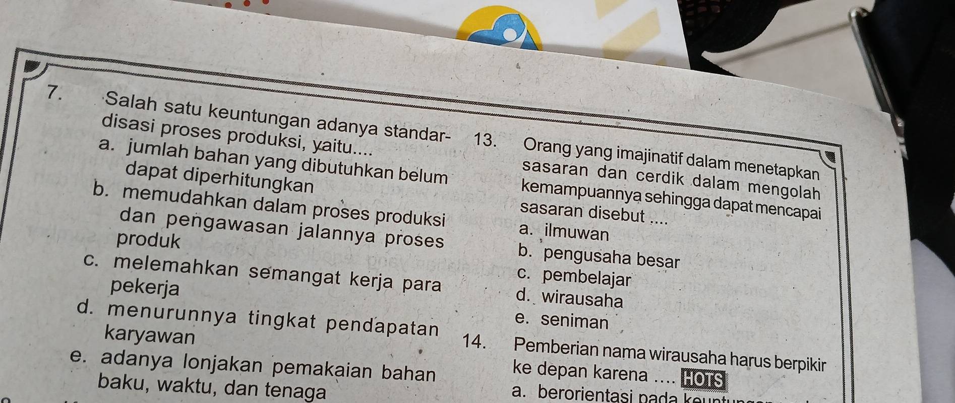 Salah satu keuntungan adanya standar- 13. Orang yang imajinatif dalam menetapkan
disasi proses produksi, yaitu.... sasaran dan cerdik dalam mengolah
a. jumlah bahan yang dibutuhkan belum kemampuannya sehingga dapat mencapai
dapat diperhitungkan sasaran disebut ....
b. memudahkan dalam proses produksi
produk
a. ilmuwan
dan pengawasan jalannya proses b. pengusaha besar
c. pembelajar
c. melemahkan semangat kerja para d. wirausaha
pekerja
e. seniman
karyawan
d. menurunnya tingkat pendapatan 14. Pemberian nama wirausaha harus berpikir
e. adanya lonjakan pemakaian bahan
ke depan karena .... HOTS
baku, waktu, dan tenaga
a. berorientasi na a e ni