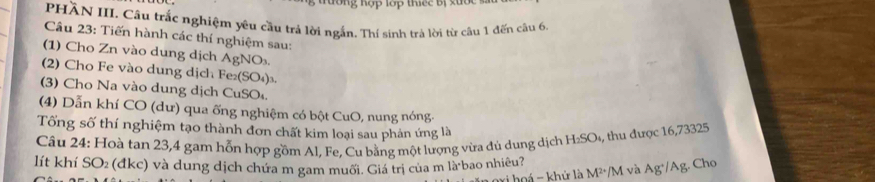 tường hợp lớp thiếc bị xước 
PHÀN III. Câu trắc nghiệm yêu cầu trả lời ngắn. Thí sinh trả lời từ câu 1 đến câu 6, 
Câu 23: Tiến hành các thí nghiệm sau: 
(1) Cho Zn vào dung dịch AgNO_3
(2) Cho Fe vào dung dịch Fe_2(SO_4) 3. 
(3) Cho Na vào dung dịch CuSO 
(4) Dẫn khí CO (dư) qua ống nghiệm có bột CuO, nung nóng. 
Tổng số thí nghiệm tạo thành đơn chất kim loại sau phản ứng là 
Câu 24: Hoà tan 23, 4 gam hỗn hợp gồm Al, Fe, Cu bằng một lượng vừa đủ dung dịch H_2SO , th được 16,73325
lít khí SO₂ (đkc) và dung dịch chứa m gam muối. Giá trị của m làbao nhiêu? và Ag^+/Ag 3. Cho 
oá - khứ là M^2· /M