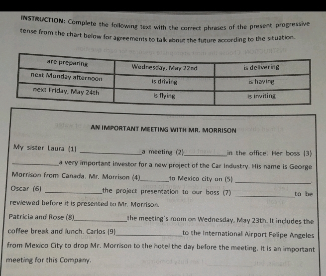 INSTRUCTION: Complete the following text with the correct phrases of the present progressive 
tense from the chart below for agreements to talk about the future according to the situation. 
AN IMPORTANT MEETING WITH MR. MORRISON 
My sister Laura (1) _a meeting (2)_ in the office. Her boss (3) 
_a very important investor for a new project of the Car Industry. His name is George 
Morrison from Canada. Mr. Morrison (4)_ to Mexico city on (5) _. 
Oscar (6) _the project presentation to our boss (7) _to be 
reviewed before it is presented to Mr. Morrison. 
Patricia and Rose (8)_ the meeting’s room on Wednesday, May 23th. It includes the 
coffee break and lunch. Carlos (9)_ to the International Airport Felipe Angeles 
from Mexico City to drop Mr. Morrison to the hotel the day before the meeting. It is an important 
meeting for this Company.