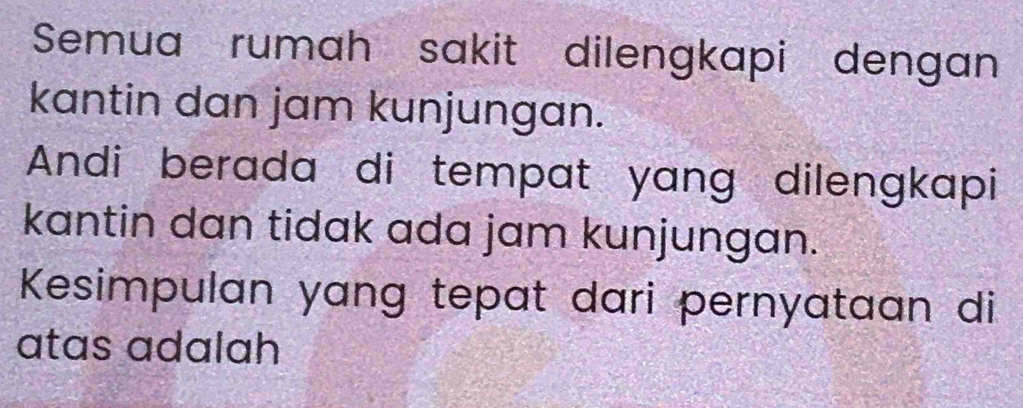 Semua rumah sakit dilengkapi dengan 
kantin dan jam kunjungan. 
Andi berada di tempat yang dilengkapi 
kantin dan tidak ada jam kunjungan. 
Kesimpulan yang tepat dari pernyataan di 
atas adalah