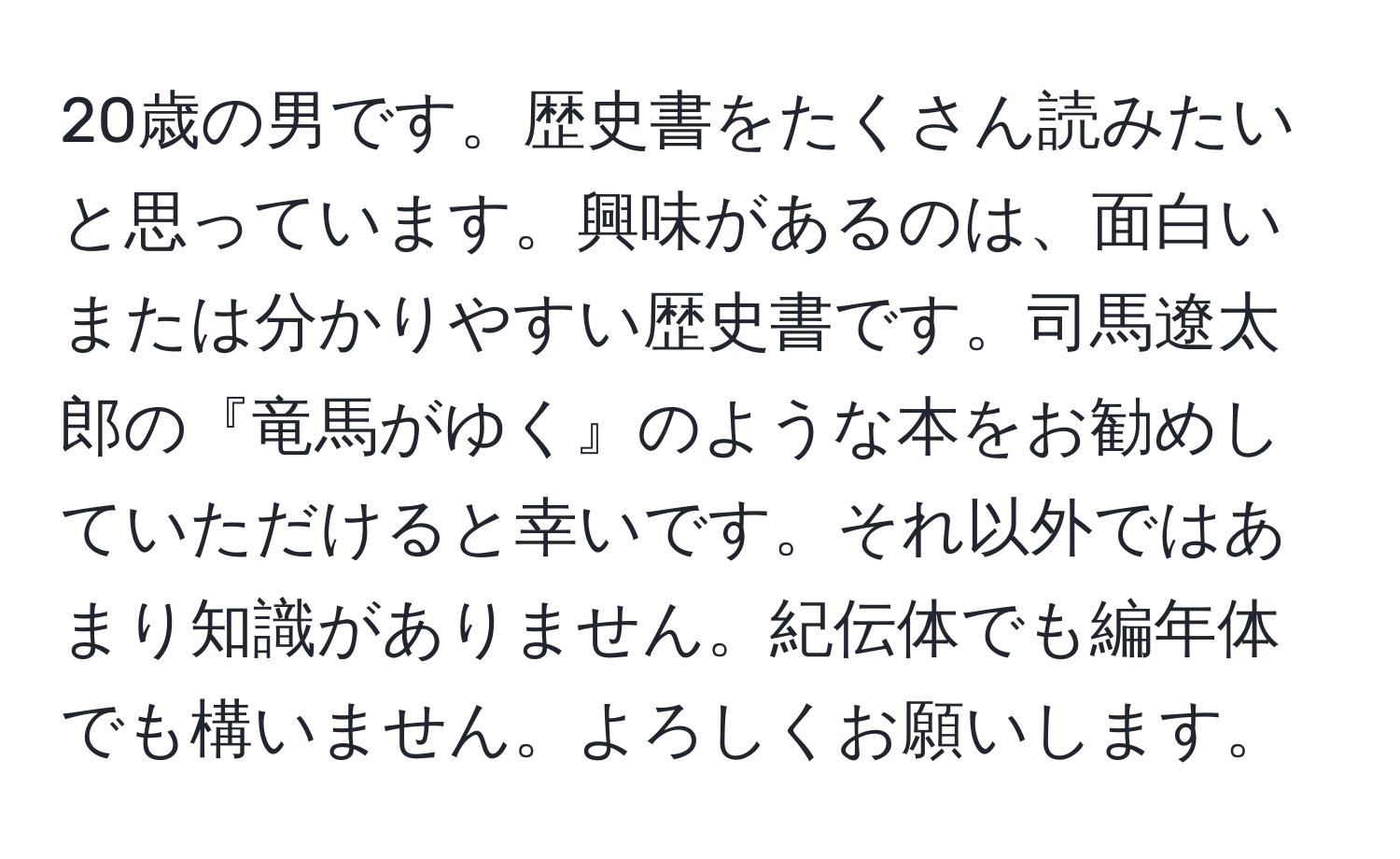 20歳の男です。歴史書をたくさん読みたいと思っています。興味があるのは、面白いまたは分かりやすい歴史書です。司馬遼太郎の『竜馬がゆく』のような本をお勧めしていただけると幸いです。それ以外ではあまり知識がありません。紀伝体でも編年体でも構いません。よろしくお願いします。