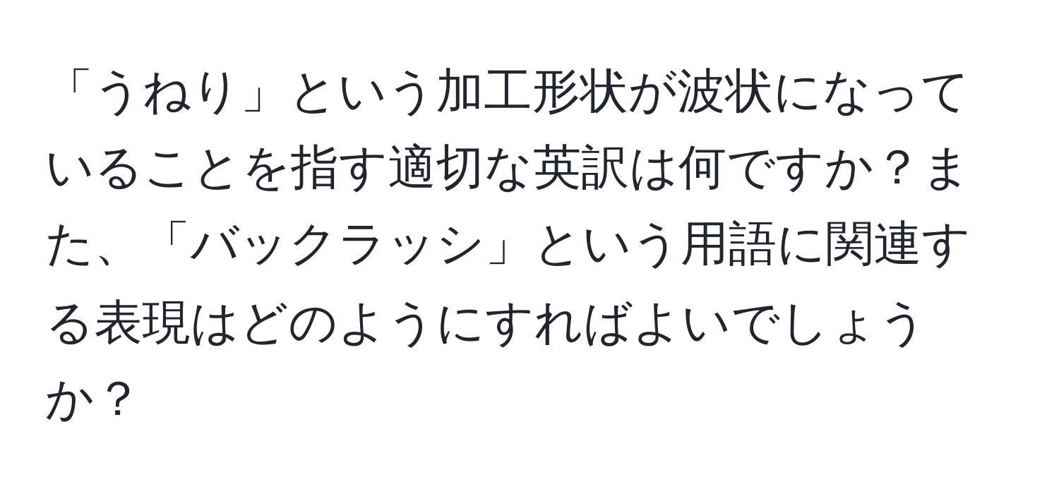 「うねり」という加工形状が波状になっていることを指す適切な英訳は何ですか？また、「バックラッシ」という用語に関連する表現はどのようにすればよいでしょうか？