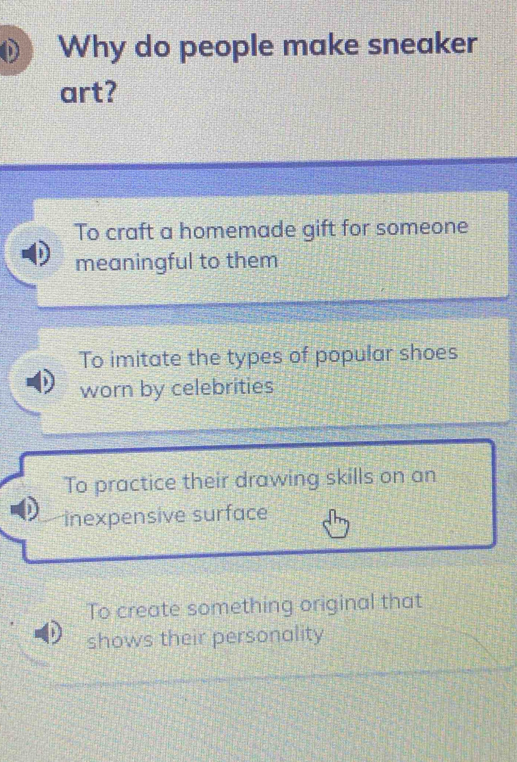 Why do people make sneaker
art?
To craft a homemade gift for someone
meaningful to them
To imitate the types of popular shoes
worn by celebrities
To practice their drawing skills on an
înexpensive surface
To create something original that
shows their personality