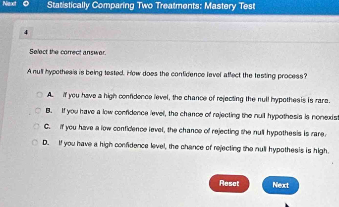 Next Statistically Comparing Two Treatments: Mastery Test
4
Select the correct answer.
A null hypothesis is being tested. How does the confidence level affect the testing process?
A. If you have a high confidence level, the chance of rejecting the null hypothesis is rare.
B. If you have a low confidence level, the chance of rejecting the null hypothesis is nonexist
C. If you have a low confidence level, the chance of rejecting the null hypothesis is rare
D. If you have a high confidence level, the chance of rejecting the null hypothesis is high.
Reset Next