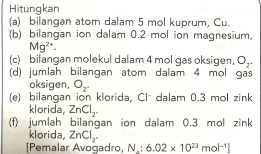 Hitungkan 
(a) bilangan atom dalam 5 mol kuprum, Cu. 
(b) bilangan ion dalam 0.2 mol ion magnesium,
Mg^(2+). 
(c) bilangan molekul dalam 4 mol gas oksigen, O_2. 
(d) jumlah bilangan atom dalam 4 mol gas 
oksigen, O_2. 
(e) bilangan ion klorida, Cl- dalam 0.3 mol zink 
klorida, ZnCl_2. 
(f) jumlah bilangan ion dalam 0.3 mol zink 
klorida, ZnCl_2. 
[Pemalar Avogadro, N_4:6.02* 10^(23)mol^(-1)]