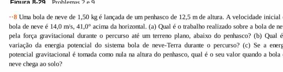 Figura 8-29 Problemas 2 º 9 
…8 Uma bola de neve de 1,50 kgé lançada de um penhasco de 12,5 m de altura. A velocidade inicial 
bola de neve é 14,0 m/s, 41,0° acima da horizontal. (a) Qualéo trabalho realizado sobre a bola de ne 
pela força gravitacional durante o percurso até um terreno plano, abaixo do penhasco? (b) Qual é 
variação da energia potencial do sistema bola de neve-Terra durante o percurso? (c) Se a energ 
potencial gravitacionalétomada como nula na altura do penhasco, qual é o seu valor quando a bola 
neve chega ao solo?