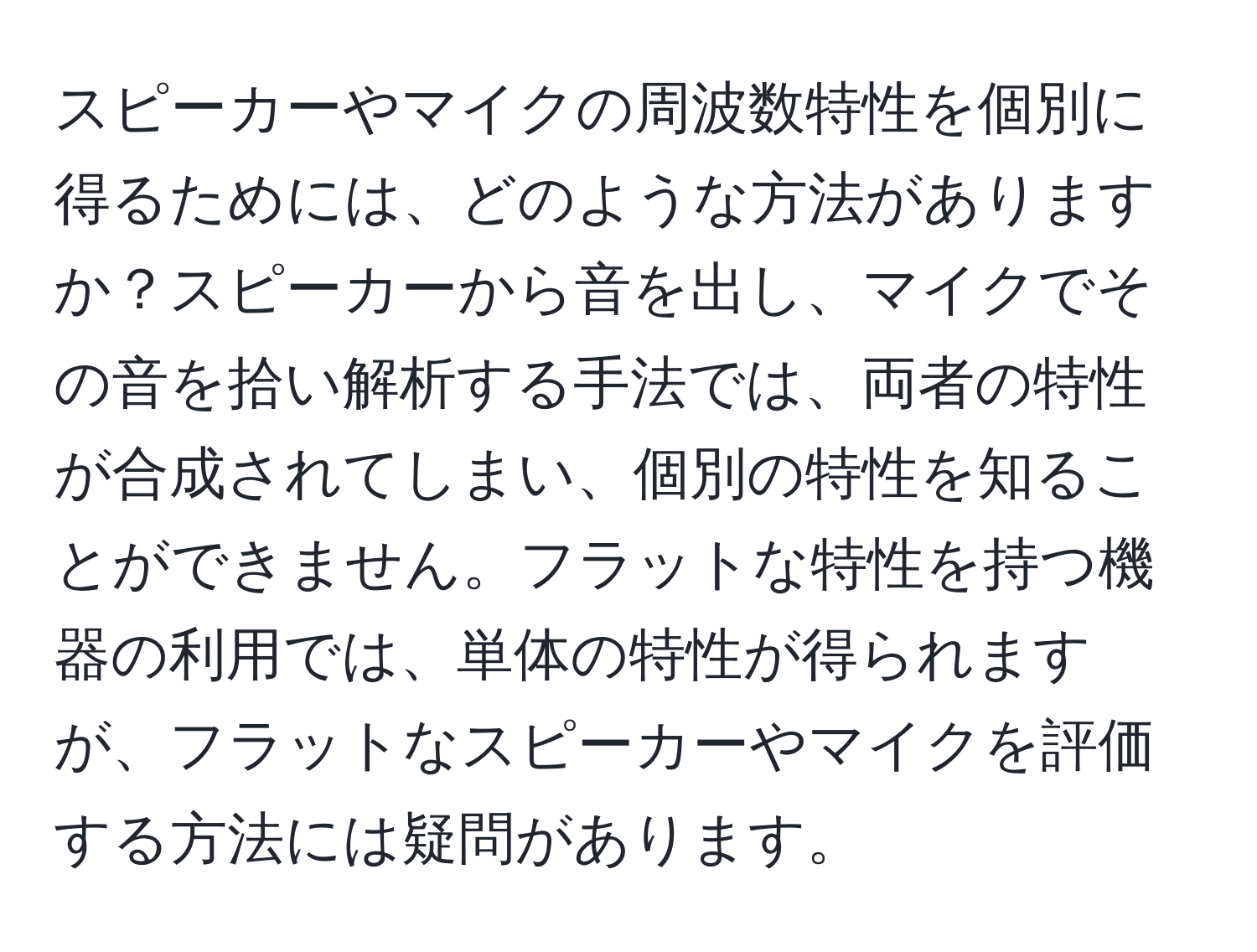 スピーカーやマイクの周波数特性を個別に得るためには、どのような方法がありますか？スピーカーから音を出し、マイクでその音を拾い解析する手法では、両者の特性が合成されてしまい、個別の特性を知ることができません。フラットな特性を持つ機器の利用では、単体の特性が得られますが、フラットなスピーカーやマイクを評価する方法には疑問があります。