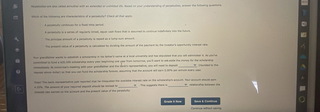 Perpetuties are also called annuities with an extended or unlimited life. Based on your understanding of perpetuities, answer the following questions.
Which of the foilowing are characteristics of a perpetuity? Check all that apply
A perpetuity continues for a fixed time period.
A perpetuity is a series of regularly timed, equal cash flows that is assumed to continue indefinitely into the future.
The principal amount of a perpetuity is repaid as a lump-sum amount.
The present value of a perpetulty is calculated by dividing the amount of the payment by the investor's opportunity interest rate.
Your grandfather wants to establish a scholarship in his father's name at a local university and has stipulated that you will administer it. As you've
committed to fund a $25,000 scholarship every year beginning one year from tomorrow, you'll want to set aside the money for the scholarship
immediately. At tomorrow's meeting with your grandfather and the bank's representative, you will need to deposit_ (rounded to the
nearest whole dollar) so that you can fund the scholarship forever; assuming that the account will earn 5.00% per annum every year.
Dops! The bank representative just reported that he misquoted the available interest rate on the scholarship's account. Your account should earn
4.25%. The ammunt of your required deposit should be revised to . This suggests there is_ relationship between the
etorest rate earnes on the account and the present value of the perpetuity.
Grade It Now Save & Continue
Continue without saving