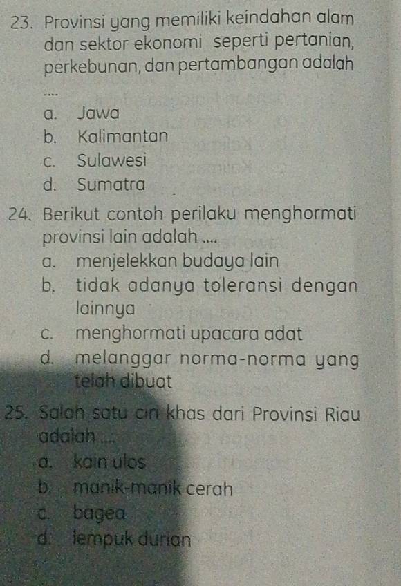 Provinsi yang memiliki keindahan alam
dan sektor ekonomi seperti pertanian,
perkebunan, dan pertambangan adalah
…
a. Jawa
b. Kalimantan
c. Sulawesi
d. Sumatra
24. Berikut contoh perilaku menghormati
provinsi lain adalah ....
a. menjelekkan budaya lain
b, tidak adanya toleransi dengan
lainnya
c. menghormati upacara adat
d. melanggar norma-norma yang
telah dibuat
25. Salah satu cin khas dari Provinsi Riau
adalah ....
a. kain ulos
b manik-manik cerah
c. bagea
d lempuk durian