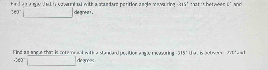 Find an angle that is coterminal with a standard position angle measuring -315° that is between 0° and
360°□ degrees
Find an angle that is coterminal with a standard position angle measuring -315° that is between -720° and
-360°□ degrees.