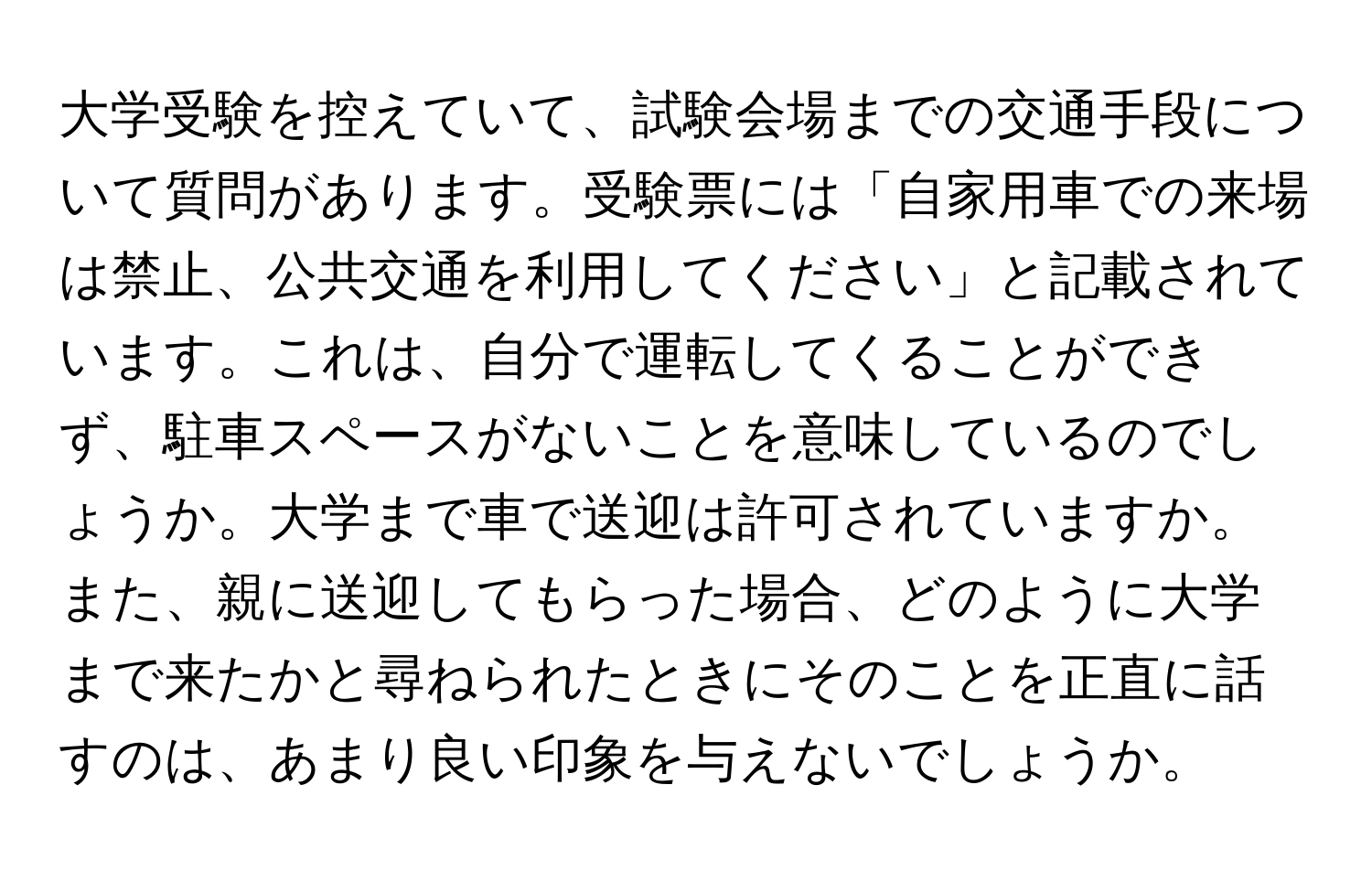 大学受験を控えていて、試験会場までの交通手段について質問があります。受験票には「自家用車での来場は禁止、公共交通を利用してください」と記載されています。これは、自分で運転してくることができず、駐車スペースがないことを意味しているのでしょうか。大学まで車で送迎は許可されていますか。また、親に送迎してもらった場合、どのように大学まで来たかと尋ねられたときにそのことを正直に話すのは、あまり良い印象を与えないでしょうか。