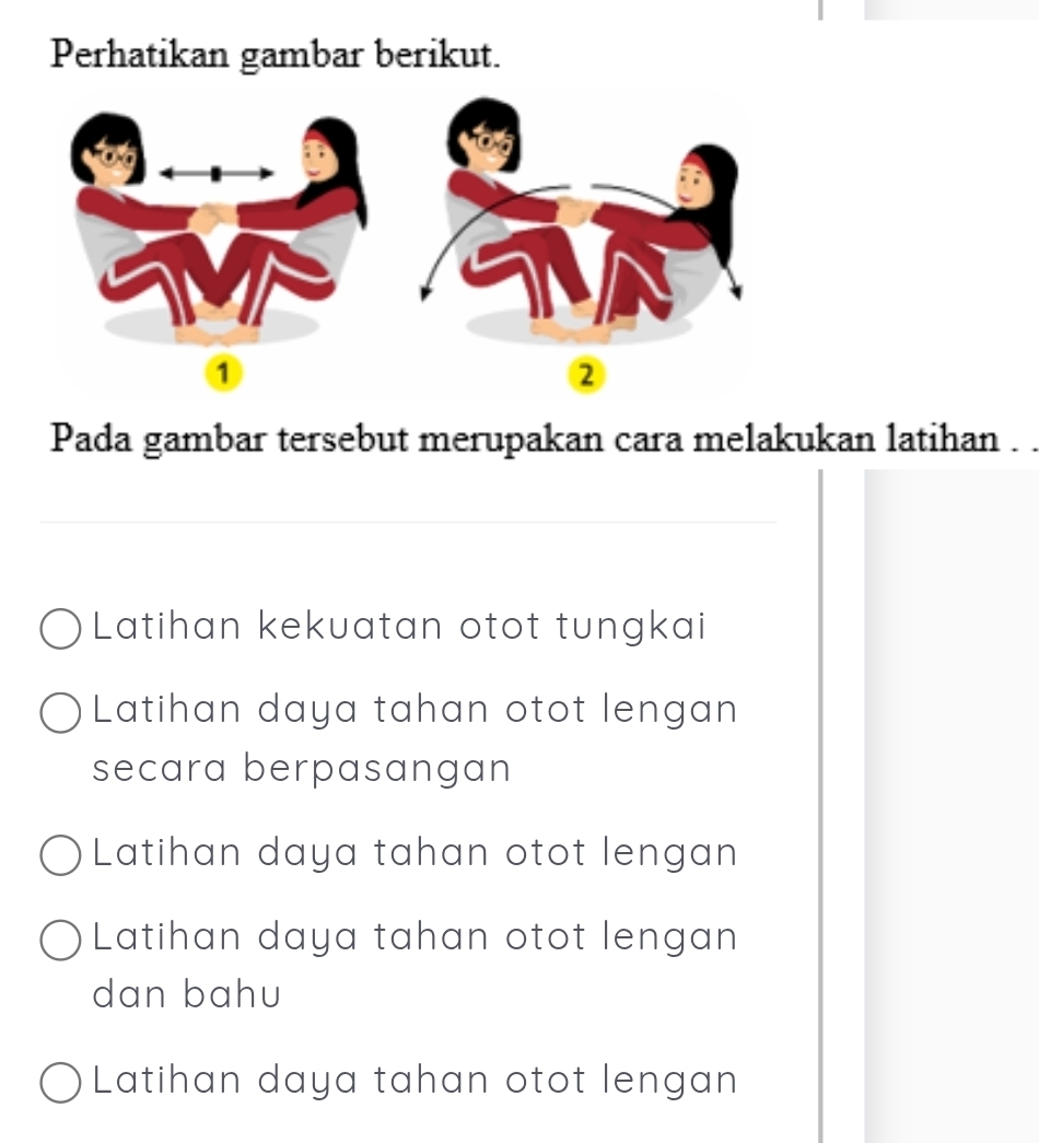 Perhatikan gambar berikut.
①
②
Pada gambar tersebut merupakan cara melakukan latihan . .
_
Latihan kekuatan otot tungkai
Latihan daya tahan otot lengan
secara berpasangan
Latihan daya tahan otot lengan
Latihan daya tahan otot lengan
dan bahu
Latihan daya tahan otot lengan