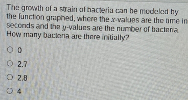 The growth of a strain of bacteria can be modeled by
the function graphed, where the x -values are the time in
seconds and the y -values are the number of bacteria.
How many bacteria are there initially?
0
2.7
2.8
4