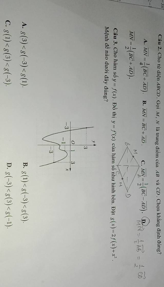 Cho tứ diện ABCD. Gọi M, N là trung điểm của AB và CD. Chọn khẳng định đúng?
:
A. overline MN= 1/4 (vector BC+overline AD). B. overline MN=overline BC+overline AD. C. overline MN= 1/2 (overline BC-overline AD). D
vector MN= 1/2 (vector BC+overline AD). 
Câu 3. Cho hàm số y=f(x) Đồ thị y=f'(x) của hàm số như hình bên. Đặt g(x)=2f(x)+x^2. 
Mệnh đề nào dưới đây đúng?
A. g(3) . B. g(1) .
D.
C. g(1) . g(-3) .