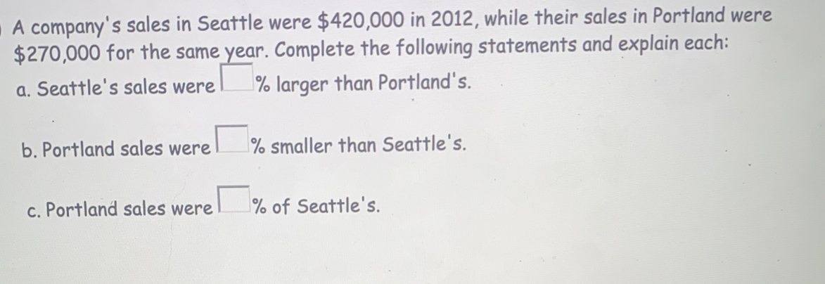 A company's sales in Seattle were $420,000 in 2012, while their sales in Portland were
$270,000 for the same year. Complete the following statements and explain each::
a. Seattle's sales were % larger than Portland's.
b. Portland sales were % smaller than Seattle's.
c. Portland sales were % of Seattle's.