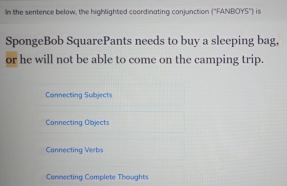 In the sentence below, the highlighted coordinating conjunction (''FANBOYS'') is
SpongeBob SquarePants needs to buy a sleeping bag,
or he will not be able to come on the camping trip.
Connecting Subjects
Connecting Objects
Connecting Verbs
Connecting Complete Thoughts