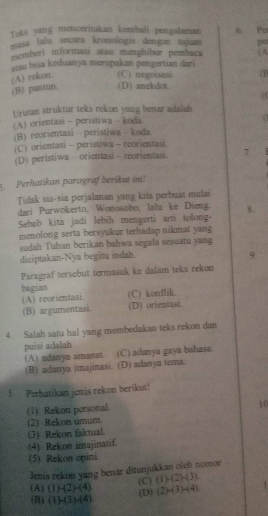 Teks yang menceritakan kembali pengalaman 6. Pe
masa lalu secara kronologis dengan tujuan pe
memberi informasi atau menghibur pembaca (A
atau bisa keduanya merupakan pengertian dari
(A) rekon.
(C) negoisasi.
(P
(B) pantun.
(D) anekdot.
(C
Urutan struktur teks rekon yang benar adalah
(A) orientasi - peristiwa - koda.
(B) reorientasi - peristiwa - koda.
(C) orientasi - peristiwa - reorientasi.
(D) peristiwa - orientasi - reorientasi.
1.
3. Perhatikan paragraf berikut ini!
Tidak sia-sia perjalanan yang kita perbuat mulai
dari Purwokerto, Wonosobo, lalu ke Dieng.
8.
Sebab kita jadi lebih mengerti arti tolong-
menolong serta bersyukur terhadap nikmat yang
sudah Tuhan berikan bahwa segala sesuatu yang
diciptakan-Nya begitu indah.
9.
Paragraf tersebut termasuk ke dalam teks rekon
bagian
(A) reorientasi. (C) konflik.
(B) argumentasi. (D) orientasi.
4. Salah satu hal yang membedakan teks rekon dan
puisi adalah
(A) adanya amanat. (C) adanya gaya bahasa.
(B) adanya imajinasi. (D) adanya tema.
5. Perhatikan jenis rekon berikut!
(1) Rekon personal.
10
(2) Rekon umum.
(3) Rekon faktual
(4) Rekon imajinatif.
(5) Rekon opini.
Jenís rekon yang benar đitunjukkan oleh nomor
(C) (1)-(2)-(3)
(A) (1)-(2)-(4) (2)-(3)-(4).
1
(D)
(B) (1)-(3)-(4).