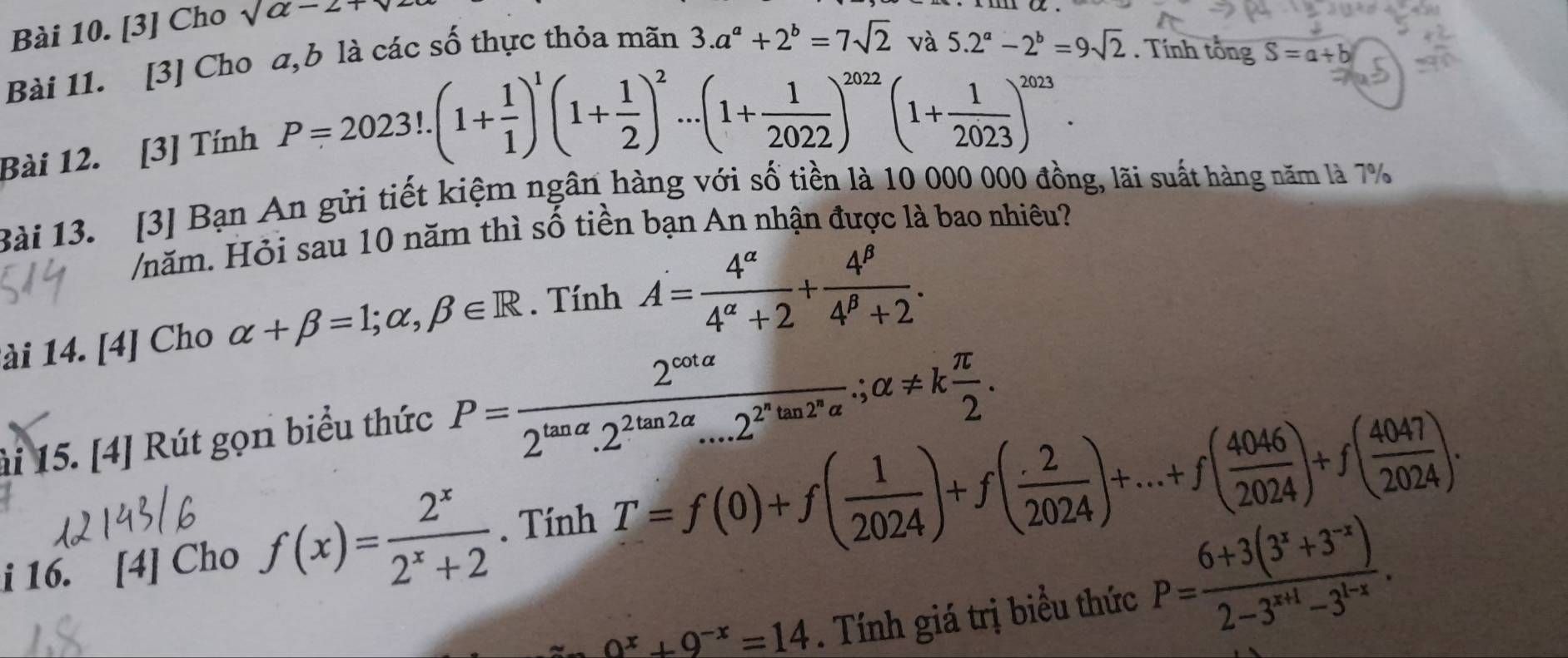 [3] Cho sqrt(a-2+)
Bài 11. [3] Cho a,b là các số thực thỏa mãn 3.a^a+2^b=7sqrt(2)
và 5.2^a-2^b=9sqrt(2). Tính tổng S=a+b
Bài 12. [3] Tính
P=2023!.(1+ 1/1 )^1(1+ 1/2 )^2...(1+ 1/2022 )^2022(1+ 1/2023 )^2023.
Bài 13. [3] Bạn An gửi tiết kiệm ngân hàng với số tiền là 10 000 000 đồng, lãi suất hàng năm là 7%
/năm. Hỏi sau 10 năm thì số tiền bạn An nhận được là bao nhiêu?
lài 14. [4] Cho alpha +beta =1;alpha ,beta ∈ R. Tính A= 4^(alpha)/4^(alpha)+2 + 4^(beta)/4^(beta)+2 .
ài 15. [4] Rút gọn biểu thức P=frac 2^(cot alpha)2^(tan alpha).2^(2tan 2alpha)...2^(2^n)tan 2^nalpha .;alpha != k π /2 .
i 16. [4] Cho f(x)= 2^x/2^x+2 . Tính T=f(0)+f( 1/2024 )+f( 2/2024 )+...+f( 4046/2024 )+f( 4047/2024 ).
0^x+9^(-x)=14. Tính giá trị biểu thức P= (6+3(3^x+3^(-x)))/2-3^(x+1)-3^(1-x) .