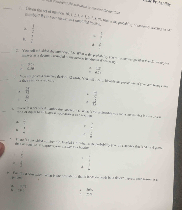 Pasic Probability
_
best completes the statement or answers the question.
1. Given the set of numbers  0,1,2,3,4,5,6,7,8,9 , what is the probability of randomly selecting an odd
number? Write your answer as a simplified fraction.
a.  1/2 
b.  2/4 
c.  3/5 
d.  5/9 
_2. You roll a 6 -sided die numbered 1-6. What is the probability you roll a number greather than 2? Write your
answer as a decimal, rounded ot the nearest hundredth if necessary.
a. 0.67
b. 0.50
c. 0.83
d. 0.75
a face card or a red card.
3. You are given a standard deck of 52 -cards. You pull 1 card. Identify the probability of your card being either
a.  38/52 
b.  32/52  c.  26/52 
d.  12/52 
4. There is a six-sided number die, labeled 1-6. What is the probability you roll a number that is even or less
than or equal to 4? Express your answer as a fraction.
a.  4/6 
c.  7/6 
b.  1/6 
d.  5/6 
5. There is a six-sided number die, labeled 1-6. What is the probability you roll a number that is odd and greater
than or equal to 3? Express your answer as a fraction.
a.  1/2 
c.  1/3 
b.  2/3 
d.  1/6 
6. You flip a coin twice. What is the probability that it lands on heads both times? Express your answer as a
percent.
a. 100%
b. 75% c. 50%
d. 25%