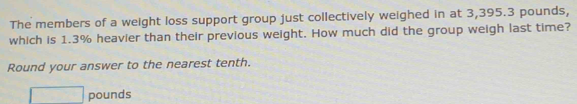 The members of a weight loss support group just collectively weighed in at 3,395.3 pounds, 
which is 1.3% heavier than their previous weight. How much did the group weigh last time? 
Round your answer to the nearest tenth.
□ pounds