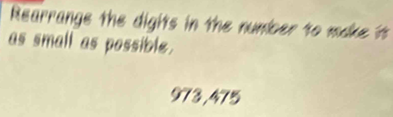 Rearrange the digits in the number to make it 
as small as possible.
973,475