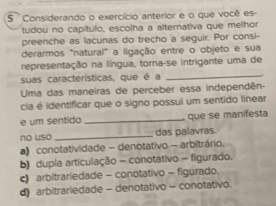 Considerando o exercício anterior e o que você es-
tudou no capítulo, escolha a alternativa que melhor
preenche as lacunas do trecho a seguir. Por consi-
derarmos "natural" a ligação entre o objeto e sua
representação na língua, torna-se intrigante uma de
suas características, que é a_
.
Uma das maneiras de perceber essa independên-
cia é identificar que o signo possui um sentido linear
e um sentido _ que se manifesta
no uso_ das palavras.
a) conotatividade - denotativo - arbitrário.
b) dupla articulação - conotativo - figurado.
c) arbitrariedade - conotativo - figurado.
d) arbitrariedade - denotativo - conotativo.