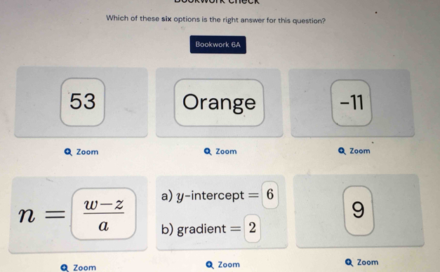 Which of these six options is the right answer for this question?
Bookwork 6A
53 Orange -11
Zoom Zoom Zoom
a) y-intercept = 6
9
n= (w-z)/a  b) gradient =2
Zoom Zoom Zoom