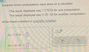 Suppose some computations were done on a calculator. 
The result displayed was 7.27E38 for one computation. 
The result displayed was 5.1E-26 for another computation. 
Write these numbers in scientific notation.
□ * 10^□
(a) 7.27E38=□
(b) 5.1E-26=□