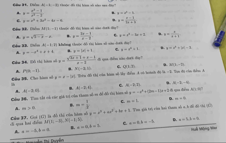 Diểm A(-1;-2) thuộc đồ thị hàm số nào sau dây?
A. y= (x^3-1)/x^2-2 .
B. y=x^4-1.
C. y=x^3+3x^2-4x-6. D. y= (x-1)/2x+3 .
Câu 32. Điểm M(1;-1) thuộc đồ thị hàm số nào dưới đây?
A. y=sqrt(5-x)-x. B. y= (2x-1)/x-2 . C. y=x^3-3x+2. D. y= x/x+1 .
Câu 33. Diểm A(-1;2) không thuộc đồ thị hàm số nào dưới đây?
A. y=-x^4+x+4. B. y=|x|+1. C. y=x^4+1. D. y=x^4+|x|-2.
Câu 34. Đồ thị hàm số y= (sqrt(3x+1)+x-1)/x-2  đi qua điểm nào dưới đây?
A. P(0;-1).
B. N(-2;1). C. Q(1;2). D. M(1;-2).
Câu 35. Cho hàm số y=x-|x|. Trên đồ thị của hàm số lấy điểm A có hoành độ là -2. Tọa độ của điểm A
là
A. A(-2;0).
B. A(-2;4). C. A(-2;2). D. A(-2;-4).
Câu 36. Tìm tất cả các giá trị của tham số m đề đồ thị hàm số y=-x^4+(2m-1)x+2 di qua điểm A(1;0)
D. m=0.
A. m>0.
B. m= 1/2 .
C. m=1.
Câu 37. Gọi (G) là đồ thị của hàm số y=x^3+ax^2+bx+1 1. Tìm giá trị của hai tham số a,b đễ đồ thị (G)
di qua hai điểm M(1;-3),N(-1;5). a=0,b=-5. D. a=5,b=0.
A. a=-5,b=0. B. a=0,b=5. C.
Huế Mộng Mer
Nguyễn Thị Duyền