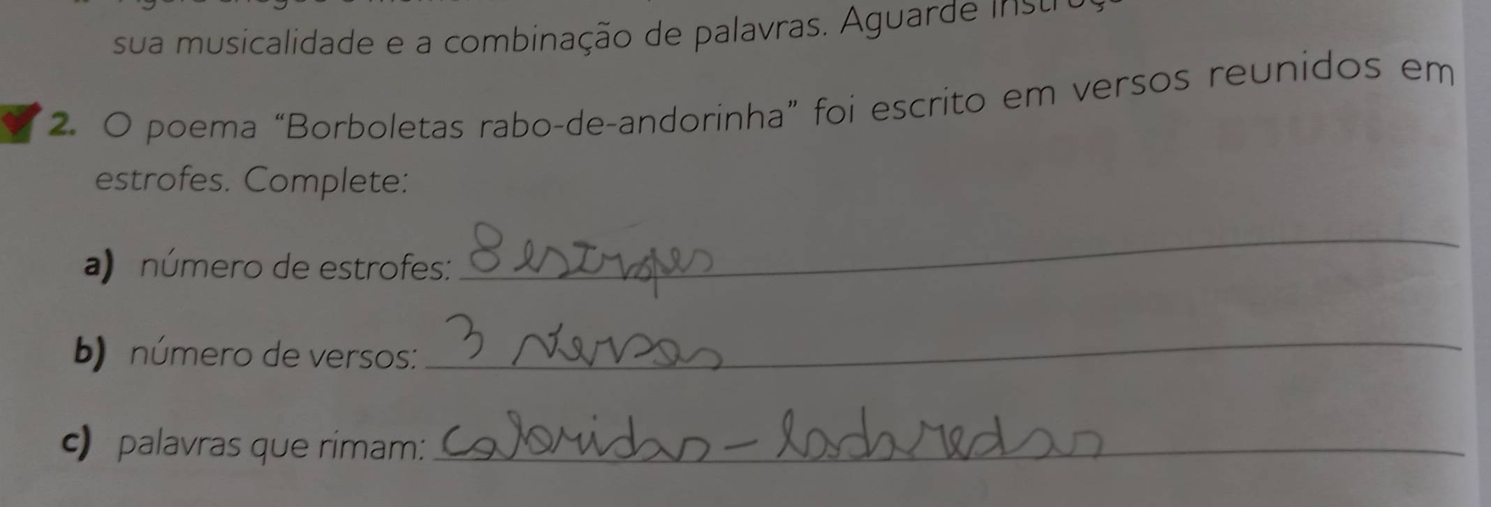 sua musicalidade e a combinação de palavras. Aguarde insu 
2. O poema “Borboletas rabo-de-andorinha” foi escrito em versos reunidos em 
estrofes. Complete: 
a) número de estrofes: 
_ 
b) número de versos: 
_ 
c) palavras que rimam:_