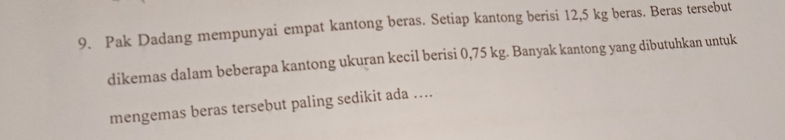 Pak Dadang mempunyai empat kantong beras. Setiap kantong berisi 12,5 kg beras. Beras tersebut 
dikemas dalam beberapa kantong ukuran kecil berisi 0,75 kg. Banyak kantong yang dibutuhkan untuk 
mengemas beras tersebut paling sedikit ada ....