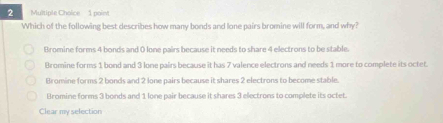 Which of the following best describes how many bonds and lone pairs bromine will form, and why?
Bromine forms 4 bonds and 0 lone pairs because it needs to share 4 electrons to be stable.
Bromine forms 1 bond and 3 lone pairs because it has 7 valence electrons and needs 1 more to complete its octet.
Bromine forms 2 bonds and 2 lone pairs because it shares 2 electrons to become stable.
Bromine forms 3 bonds and 1 lone pair because it shares 3 electrons to complete its octet.
Clear my selection