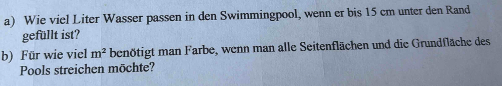 Wie viel Liter Wasser passen in den Swimmingpool, wenn er bis 15 cm unter den Rand 
gefüllt ist? 
b) Für wie viel m^2 benötigt man Farbe, wenn man alle Seitenflächen und die Grundfläche des 
Pools streichen möchte?