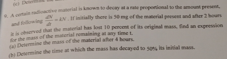 Determine 
9. A certain radioactive material is known to decay at a rate proportional to the amount present, 
and following  dN/dt =kN. If initially there is 50 mg of the material present and after 2 hours
it is observed that the material has lost 10 percent of its original mass, find an expression 
for the mass of the material remaining at any time t. 
(a) Determine the mass of the material after 4 hours. 
(b) Determine the time at which the mass has decayed to 50% its inítial mass.