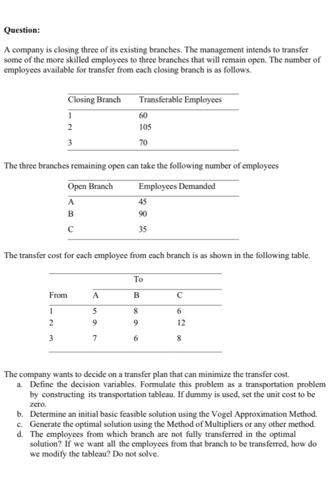 A company is closing three of its existing branches. The management intends to transfer
some of the more skilled employees to three branches that will remain open. The number of
employees available for transfer from each closing branch is as follows.
The three branches remaining open can take the following number of employees
The transfer cost for each employee from each branch is as shown in the following table.
The company wants to decide on a transfer plan that can minimize the transfer cost.
a. Define the decision variables. Formulate this problem as a transportation problem
by constructing its transportation tableau. If dummy is used, set the unit cost to be
zero.
b. Determine an initial basic feasible solution using the Vogel Approximation Method.
c. Generate the optimal solution using the Method of Multipliers or any other method.
d. The employees from which branch are not fully transferred in the optimal
solution? If we want all the employees from that branch to be transferred, how do
we modify the tableau? Do not solve.