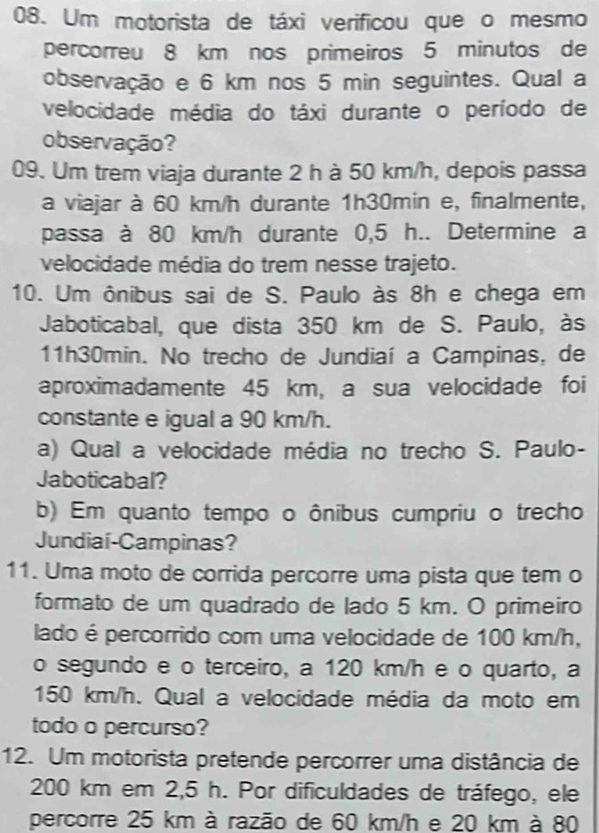 Um motorista de táxi verificou que o mesmo 
percorreu 8 km nos primeiros 5 minutos de 
observação e 6 km nos 5 min seguintes. Qual a 
velocidade média do táxi durante o período de 
observação? 
09. Um trem viaja durante 2 h à 50 km/h, depois passa 
a viajar à 60 km/h durante 1h30min e, finalmente, 
passa à 80 km/h durante 0,5 h.. Determine a 
velocidade média do trem nesse trajeto. 
10. Um ônibus sai de S. Paulo às 8h e chega em 
Jaboticabal, que dista 350 km de S. Paulo, às
11h30min. No trecho de Jundiaí a Campinas, de 
aproximadamente 45 km, a sua velocidade foi 
constante e igual a 90 km/h. 
a) Qual a velocidade média no trecho S. Paulo- 
Jaboticabal? 
b) Em quanto tempo o ônibus cumpriu o trecho 
Jundiaí-Campinas? 
11. Uma moto de corrida percorre uma pista que tem o 
formato de um quadrado de lado 5 km. O primeiro 
lado é percorrido com uma velocidade de 100 km/h, 
o segundo e o terceiro, a 120 km/h e o quarto, a
150 km/h. Qual a velocidade média da moto em 
todo o percurso? 
12. Um motorista pretende percorrer uma distância de
200 km em 2,5 h. Por dificuldades de tráfego, ele 
percorre 25 km à razão de 60 km/h e 20 km à 80