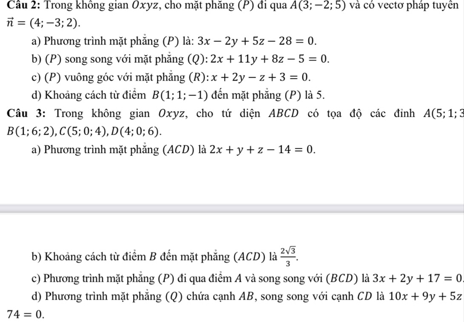 Trong không gian Oxyz, cho mặt phăng (P) đi qua A(3;-2;5) và có vectơ pháp tuyên
vector n=(4;-3;2).
a) Phương trình mặt phắng (P) là: 3x-2y+5z-28=0.
b) (P) song song với mặt phẳng (Q): 2x+11y+8z-5=0.
c) (P) vuông góc với mặt phẳng (R): x+2y-z+3=0.
d) Khoảng cách từ điểm B(1;1;-1) đến mặt phẳng (P) là 5.
Câu 3: Trong không gian Oxyz, cho tứ diện ABCD có tọa độ các đỉnh A(5;1;3
B(1;6;2), C(5;0;4), D(4;0;6).
a) Phương trình mặt phẳng (ACD) là 2x+y+z-14=0.
b) Khoảng cách từ điểm B đến mặt phẳng (ACD) là  2sqrt(3)/3 .
c) Phương trình mặt phẳng (P) đi qua điểm A và song song với (BCD) là 3x+2y+17=0
d) Phương trình mặt phăng (Q) chứa cạnh AB, song song với cạnh CD là 10x+9y+5z
74=0.