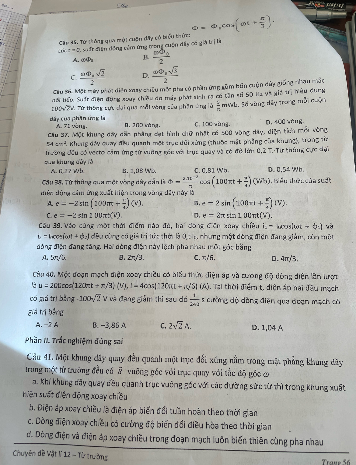 20.....
Câu 35. Từ thông qua một cuộn dây có biểu thức: Phi =Phi _0cos (omega t+ π /3 ).
Lúc t=0 ), suất điện động cảm ứng trong cuộn dây có giá trị là
A. omega Phi _0
B. frac omega Phi _02
C. frac omega Phi _0sqrt(2)2 D. frac omega Phi _0sqrt(3)2
Câu 36. Một máy phát điện xoay chiều một pha có phần ứng gồm bốn cuộn dây giống nhau mắc
nối tiếp. Suất điện động xoay chiều do máy phát sinh ra có tần số 50 Hz và giá trị hiệu dụng
100sqrt(2)V V. Từ thông cực đại qua mỗi vòng của phần ứng là  5/π  mWb. Số vòng dây trong mỗi cuộn
dây của phần ứng là
A. 71 vòng. B. 200 vòng. C. 100 vòng. D. 400 vòng.
Câu 37. Một khung dây dẫn phầng dẹt hình chữ nhật có 500 vòng dây, diện tích mỗi vòng
54cm^2 F. Khung dây quay đều quanh một trục đối xứng (thuộc mặt phẳng của khung), trong từ
trường đều có vectơ cảm ứng từ vuông góc với trục quay và có độ lớn 0,2 T.·Từ thông cực đại
qua khung dây là
A. 0,27 Wb. B. 1,08 Wb. C. 0,81 Wb. D. 0,54 Wb.
Câu 38. Từ thông qua một vòng dây dẫn là Phi = (2.10^(-2))/π  cos (100π t+ π /4 )(Wb). Biểu thức của suất
điện động cảm ứng xuất hiện trong vòng dây này là
A. e=-2sin (100π t+ π /4 )(V). e=2sin (100π t+ π /4 )(V).
B.
C. e=-2sin 100π t(V). D. e=2π sin 100π t(V).
Câu 39. Vào cùng một thời điểm nào đó, hai dòng điện xoay chiều i_1=I_0cos (omega t+phi _1) và
i_2=I_0cos (omega t+phi _2) đều cùng có giá trị tức thời là 0,5‰, nhưng một dòng điện đang giảm, còn một
dòng điện đang tăng. Hai dòng điện này lệch pha nhau một góc bằng
A. 5π/6. B. 2π/3. C. π/6. D. 4π/3.
Câu 40. Một đoạn mạch điện xoay chiều có biểu thức điện áp và cương độ dòng điện lần lượt
là u=200cos (120π t+π /3)(V),i=4cos (120π t+π /6)(A). Tại thời điểm t, điện áp hai đầu mạch
có giá trị bằng -100sqrt(2)V và đang giảm thì sau đó  1/240  s cường độ dòng điện qua đoạn mạch có
giá trị bằng
A. −2 A B. −3,86 A C. 2sqrt(2)A. D. 1,04 A
Phần II. Trắc nghiệm đúng sai
Câu 41. Một khung dây quay đều quanh một trục đối xứng nằm trong mặt phẳng khung dây
trong một từ trường đều có vector B vuông góc với trục quay với tốc độ góc ω
a. Khi khung dây quay đều quanh trục vuông góc với các đường sức từ thì trong khung xuất
hiện suất điện động xoay chiều
b. Điện áp xoay chiều là điện áp biến đổi tuần hoàn theo thời gian
c. Dòng điện xoay chiều có cường độ biến đổi điều hòa theo thời gian
d. Dòng điện và điện áp xoay chiều trong đoạn mạch luôn biến thiên cùng pha nhau
Chuyên đề Vật lí 12 - Từ trường
Tranø 56