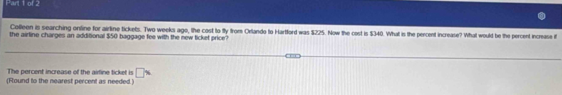 Colleen is searching online for airline tickets. Two weeks ago, the cost to fly from Orlando to Hartford was $225. Now the cost is $340. What is the percent increase? What would be the percent increase if 
the airline charges an additional $50 baggage fee with the new ticket price? 
The percent increase of the airfine ticket is □ %
(Round to the nearest percent as needed.)