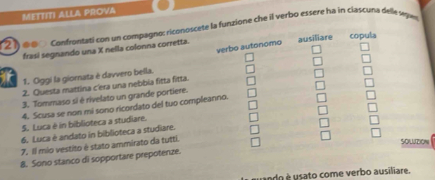 METTITI ALLA PROVA
21) d00 confrontati con un compagno: riconoscete la funzione che il verbo essere ha in ciascuna delle segwn
frasi segnando una X nella colonna corretta. ausiliare copula
verbo autonomo
1. Oggi la giornata è davvero bella.
2. Questa mattina c'era una nebbia fitta fitta.
3. Tommaso si è rivelato un grande portiere.
4. Scusa se non mi sono ricordato del tuo compleanno.
5. Luca è in biblioteca a studiare.
6. Luca è andato in biblioteca a studiare.
7. Il mio vestito è stato ammirato da tutti.
SOLUZION
8. Sono stanco di sopportare prepotenze.
ando e usato come verbo ausiliare.