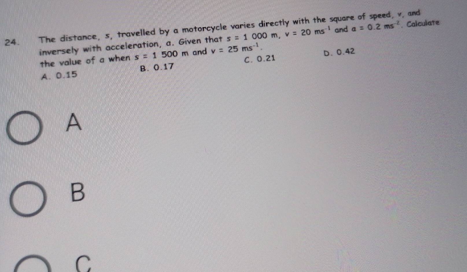 The distance, s, travelled by a motorcycle varies directly with the square of speed, v, and
inversely with acceleration, a. Given that s=1000m, v=20ms^(-1) and a=0.2ms^(-2). Calculate
C. 0.21 D. 0.42
the value of a when s=1500m and v=25ms^(-1).
B. 0.17
A. 0.15
A
B
C