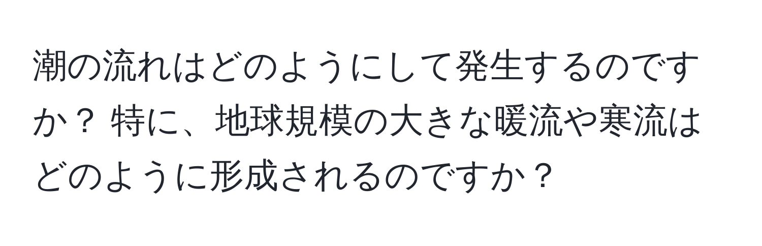 潮の流れはどのようにして発生するのですか？ 特に、地球規模の大きな暖流や寒流はどのように形成されるのですか？