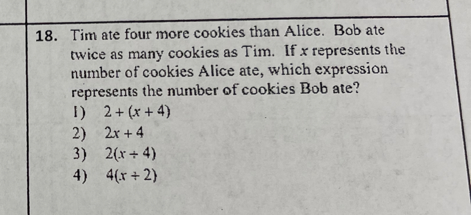 Tim ate four more cookies than Alice. Bob ate
twice as many cookies as Tim. If x represents the
number of cookies Alice ate, which expression
represents the number of cookies Bob ate?
1) 2+(x+4)
2) 2x+4
3) 2(x/ 4)
4) 4(x/ 2)